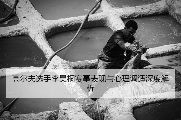 高尔夫选手李昊桐赛事表现与心理调适深度解析